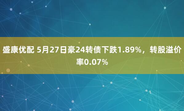 盛康优配 5月27日豪24转债下跌1.89%，转股溢价率0.07%