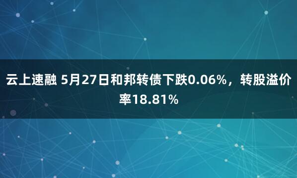 云上速融 5月27日和邦转债下跌0.06%，转股溢价率18.81%