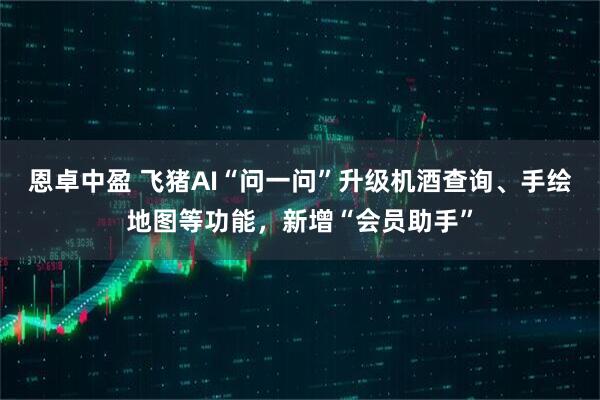 恩卓中盈 飞猪AI“问一问”升级机酒查询、手绘地图等功能，新增“会员助手”