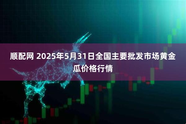 顺配网 2025年5月31日全国主要批发市场黄金瓜价格行情