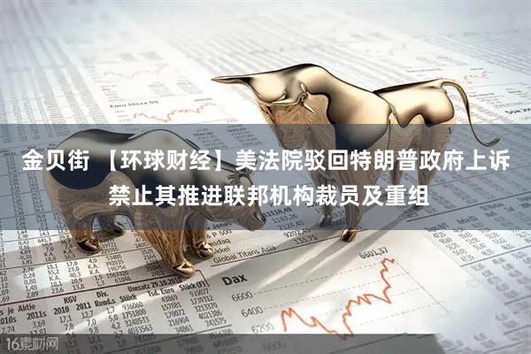 金贝街 【环球财经】美法院驳回特朗普政府上诉 禁止其推进联邦机构裁员及重组