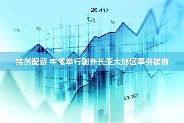 铭创配资 中俄举行副外长亚太地区事务磋商