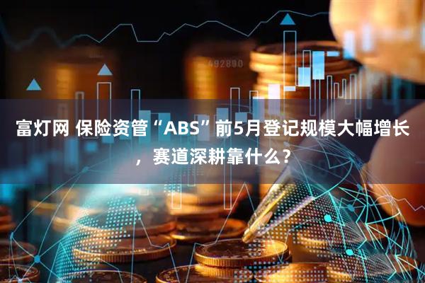 富灯网 保险资管“ABS”前5月登记规模大幅增长，赛道深耕靠什么？