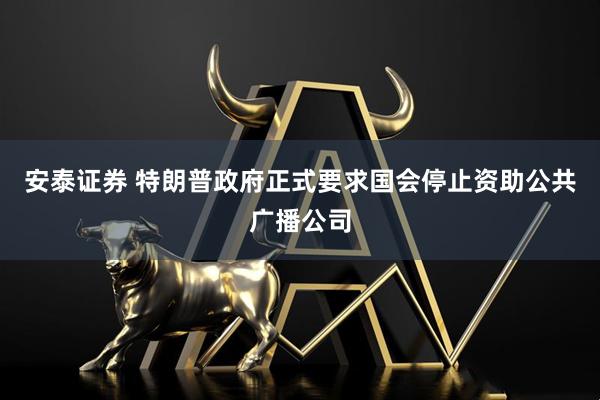 安泰证券 特朗普政府正式要求国会停止资助公共广播公司