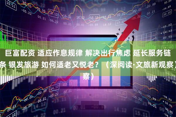 巨富配资 适应作息规律 解决出行焦虑 延长服务链条 银发旅游 如何适老又悦老？（深阅读·文旅新观察）