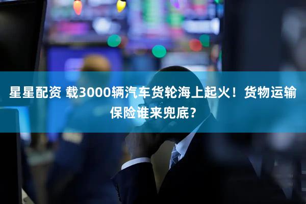 星星配资 载3000辆汽车货轮海上起火！货物运输保险谁来兜底？