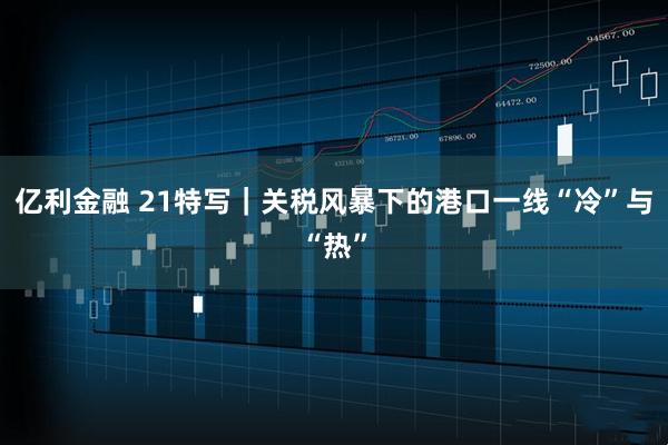 亿利金融 21特写｜关税风暴下的港口一线“冷”与“热”