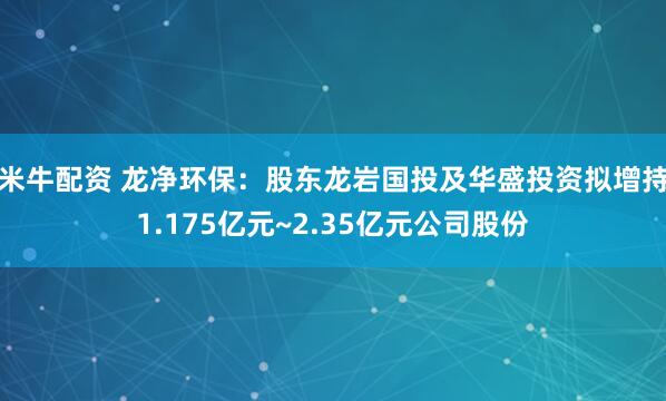 米牛配资 龙净环保：股东龙岩国投及华盛投资拟增持1.175亿元~2.35亿元公司股份