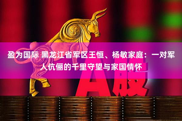 盈为国际 黑龙江省军区王恒、杨敏家庭：一对军人伉俪的千里守望与家国情怀