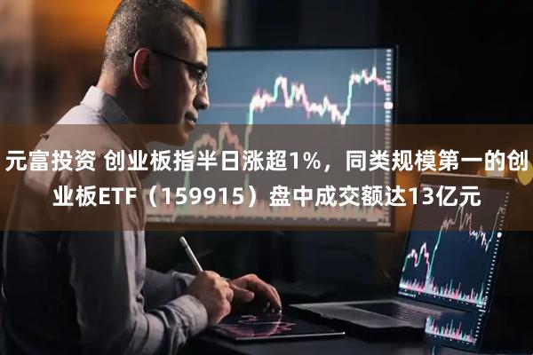 元富投资 创业板指半日涨超1%，同类规模第一的创业板ETF（159915）盘中成交额达13亿元