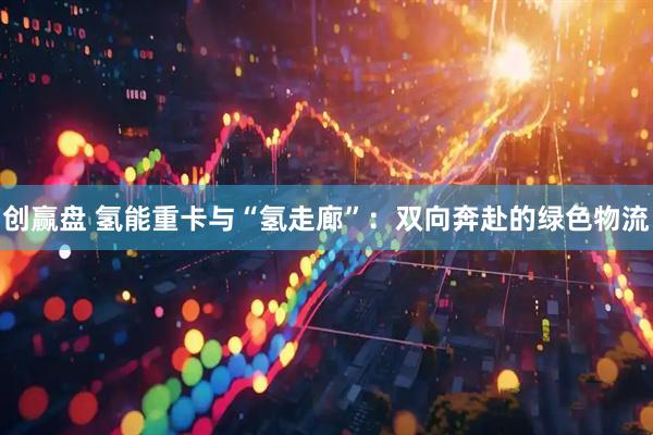 创赢盘 氢能重卡与“氢走廊”：双向奔赴的绿色物流