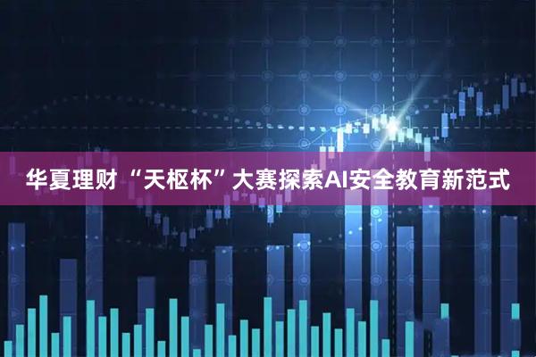 华夏理财 “天枢杯”大赛探索AI安全教育新范式