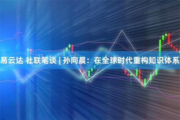 易云达 社联笔谈 | 孙向晨：在全球时代重构知识体系