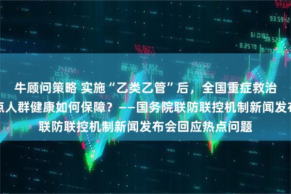牛顾问策略 实施“乙类乙管”后，全国重症救治等情况如何？重点人群健康如何保障？——国务院联防联控机制新闻发布会回应热点问题