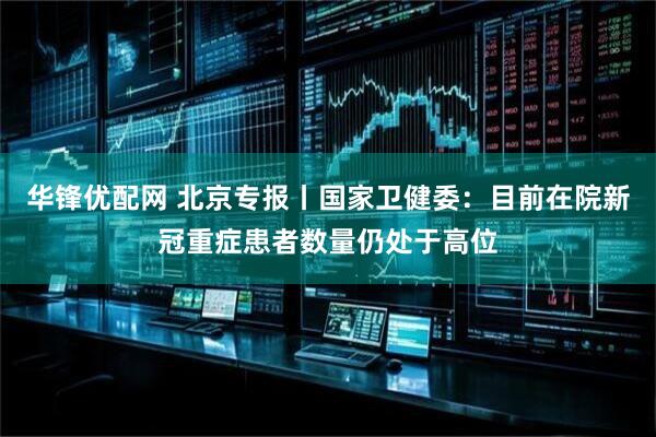 华锋优配网 北京专报丨国家卫健委：目前在院新冠重症患者数量仍处于高位