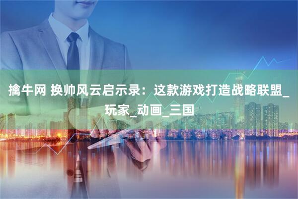 擒牛网 换帅风云启示录：这款游戏打造战略联盟_玩家_动画_三国