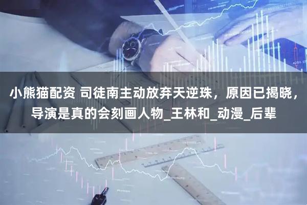 小熊猫配资 司徒南主动放弃天逆珠，原因已揭晓，导演是真的会刻画人物_王林和_动漫_后辈