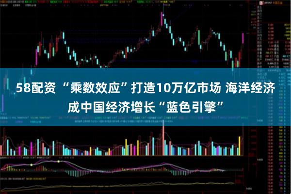 58配资 “乘数效应”打造10万亿市场 海洋经济成中国经济增长“蓝色引擎”