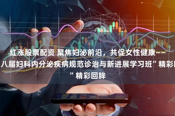 红涨股票配资 聚焦妇泌前沿，共促女性健康——“第八届妇科内分泌疾病规范诊治与新进展学习班”精彩回眸