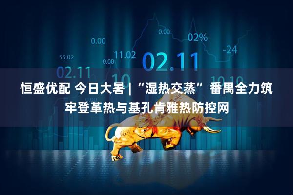 恒盛优配 今日大暑 | “湿热交蒸” 番禺全力筑牢登革热与基孔肯雅热防控网