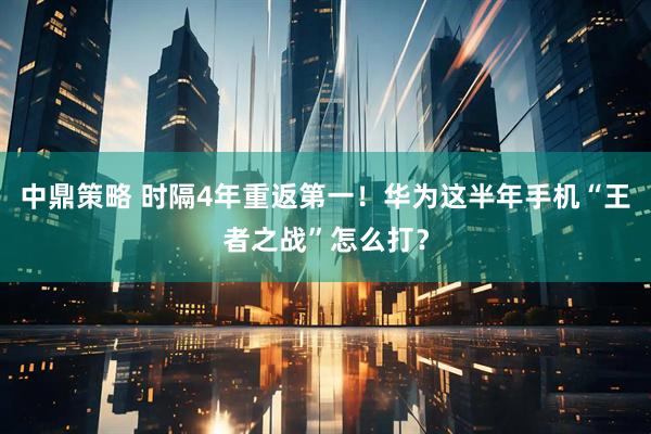 中鼎策略 时隔4年重返第一！华为这半年手机“王者之战”怎么打？