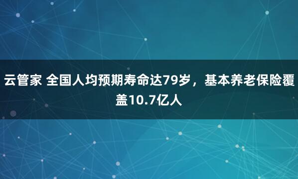 云管家 全国人均预期寿命达79岁，基本养老保险覆盖10.7亿人