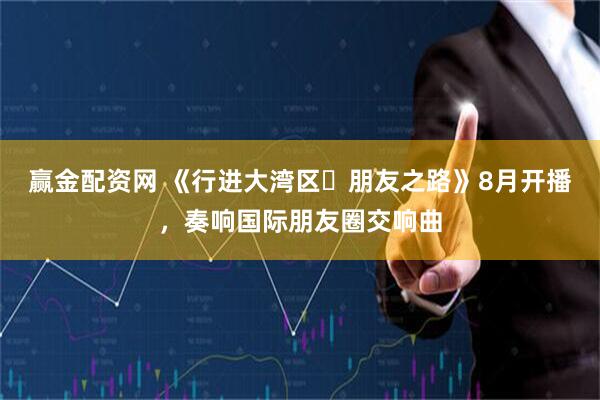 赢金配资网 《行进大湾区・朋友之路》8月开播，奏响国际朋友圈交响曲