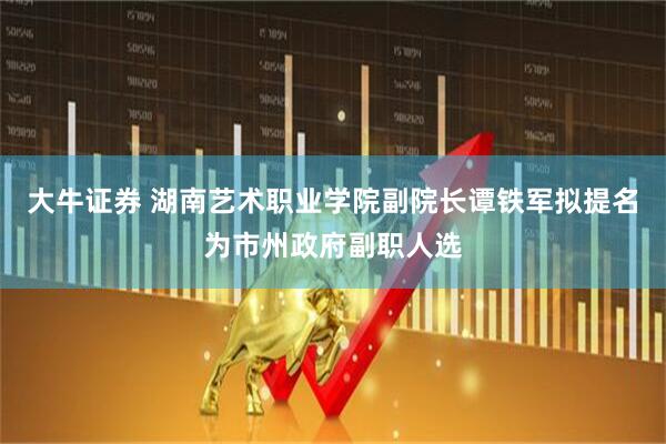 大牛证券 湖南艺术职业学院副院长谭铁军拟提名为市州政府副职人选