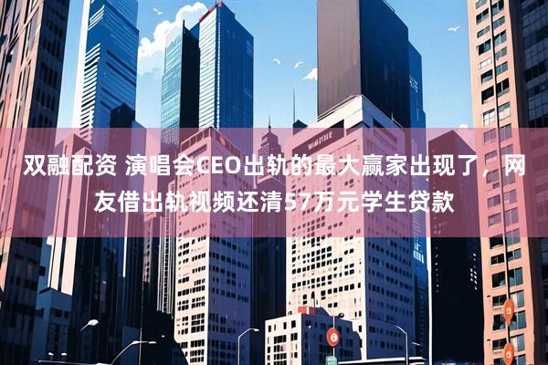 双融配资 演唱会CEO出轨的最大赢家出现了，网友借出轨视频还清57万元学生贷款