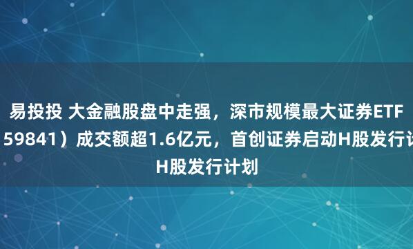 易投投 大金融股盘中走强，深市规模最大证券ETF（159841）成交额超1.6亿元，首创证券启动H股发行计划