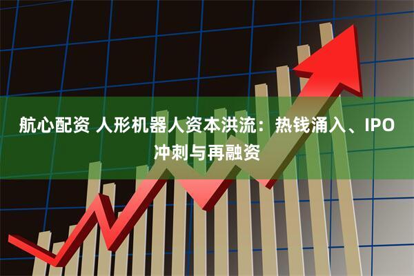 航心配资 人形机器人资本洪流：热钱涌入、IPO冲刺与再融资