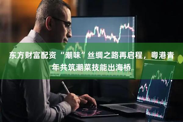 东方财富配资 “潮味”丝绸之路再启程，粤港青年共筑潮菜技能出海桥