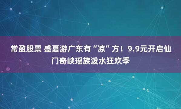 常盈股票 盛夏游广东有“凉”方！9.9元开启仙门奇峡瑶族泼水狂欢季