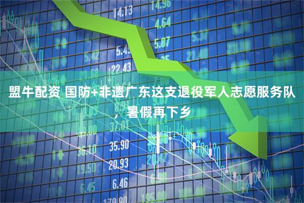 盟牛配资 国防+非遗广东这支退役军人志愿服务队，暑假再下乡