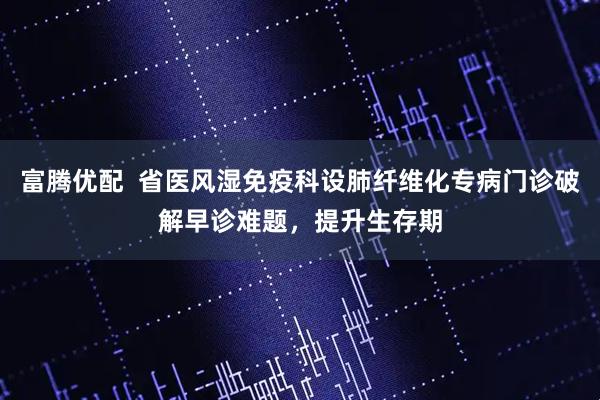 富腾优配  省医风湿免疫科设肺纤维化专病门诊破解早诊难题，提升生存期
