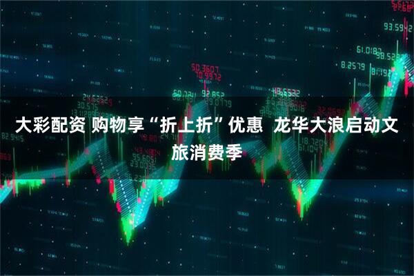 大彩配资 购物享“折上折”优惠  龙华大浪启动文旅消费季
