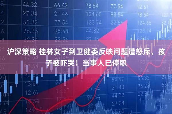 沪深策略 桂林女子到卫健委反映问题遭怒斥，孩子被吓哭！当事人已停职