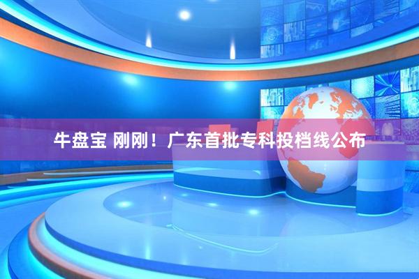 牛盘宝 刚刚！广东首批专科投档线公布
