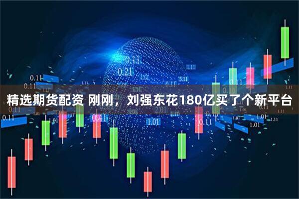 精选期货配资 刚刚，刘强东花180亿买了个新平台