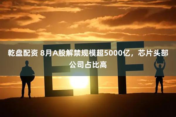 乾盘配资 8月A股解禁规模超5000亿，芯片头部公司占比高