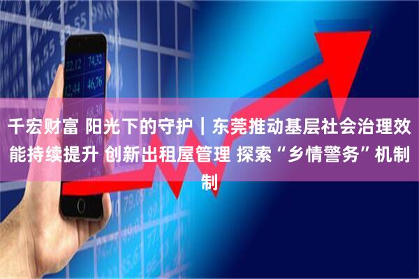 千宏财富 阳光下的守护｜东莞推动基层社会治理效能持续提升 创新出租屋管理 探索“乡情警务”机制