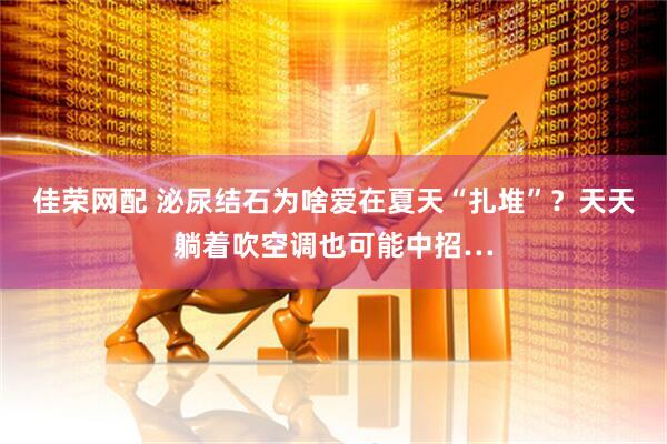 佳荣网配 泌尿结石为啥爱在夏天“扎堆”？天天躺着吹空调也可能中招…