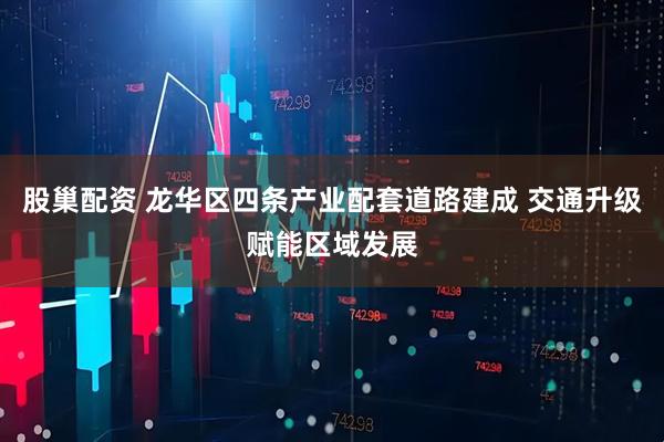 股巢配资 龙华区四条产业配套道路建成 交通升级赋能区域发展