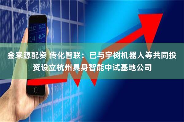 金来源配资 传化智联：已与宇树机器人等共同投资设立杭州具身智能中试基地公司