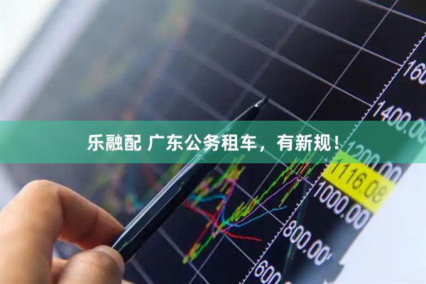 乐融配 广东公务租车，有新规！