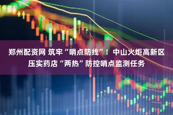 郑州配资网 筑牢“哨点防线”！中山火炬高新区压实药店“两热”防控哨点监测任务