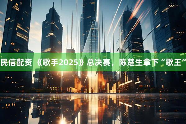民信配资 《歌手2025》总决赛，陈楚生拿下“歌王”