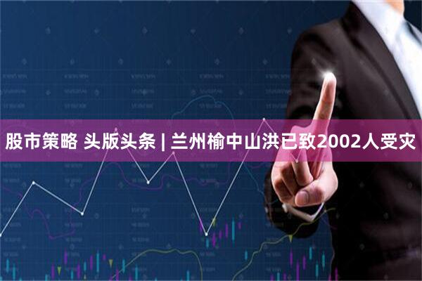 股市策略 头版头条 | 兰州榆中山洪已致2002人受灾