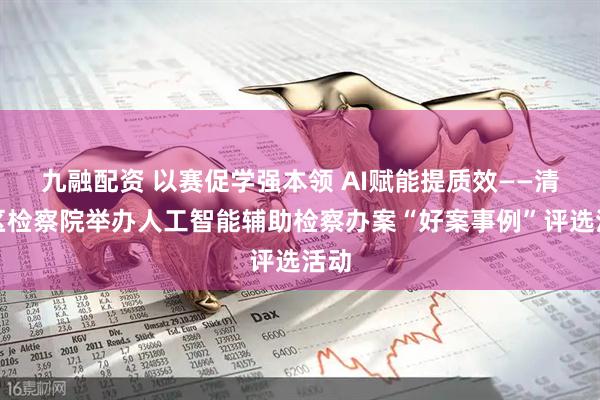 九融配资 以赛促学强本领 AI赋能提质效——清城区检察院举办人工智能辅助检察办案“好案事例”评选活动