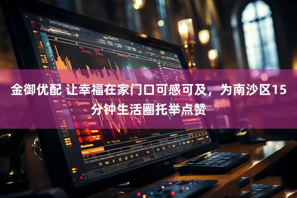 金御优配 让幸福在家门口可感可及，为南沙区15分钟生活圈托举点赞